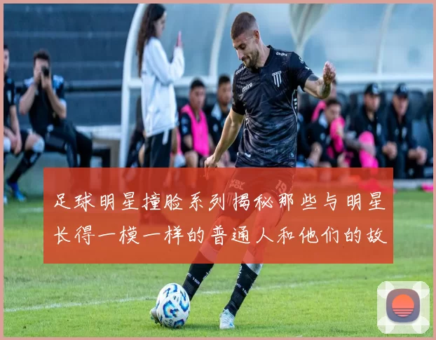 足球明星撞脸系列揭秘那些与明星长得一模一样的普通人和他们的故事