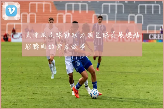美津浓足球鞋助力明星球员展现精彩瞬间的背后故事