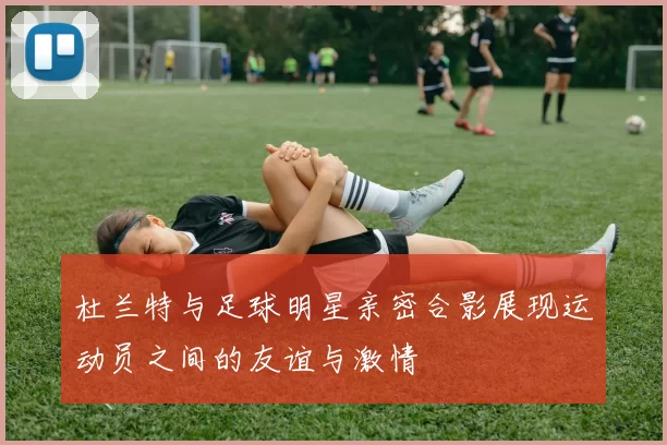 杜兰特与足球明星亲密合影展现运动员之间的友谊与激情