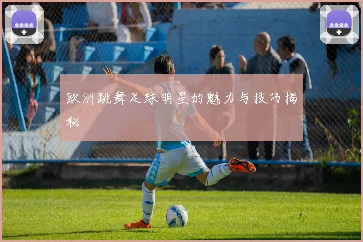 欧洲跳舞足球明星的魅力与技巧揭秘