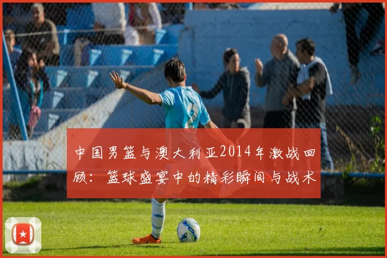 中国男篮与澳大利亚2014年激战回顾：篮球盛宴中的精彩瞬间与战术较量