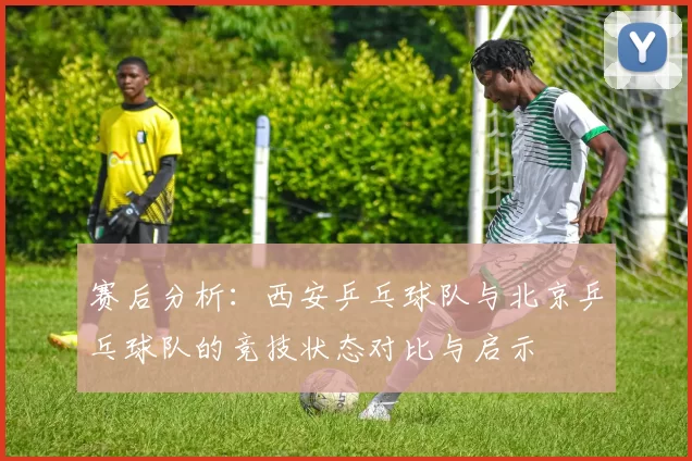 赛后分析：西安乒乓球队与北京乒乓球队的竞技状态对比与启示