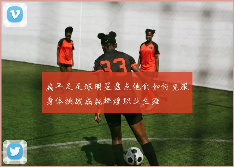 扁平足足球明星盘点他们如何克服身体挑战成就辉煌职业生涯