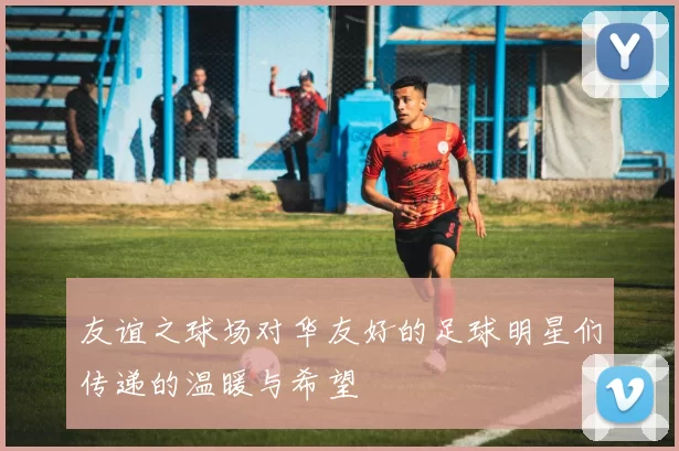 友谊之球场对华友好的足球明星们传递的温暖与希望