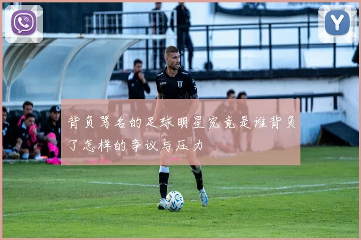 背负骂名的足球明星究竟是谁背负了怎样的争议与压力