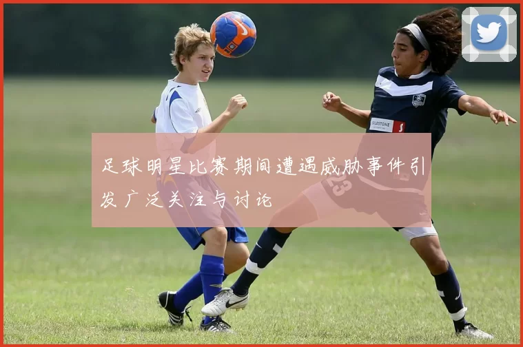 足球明星比赛期间遭遇威胁事件引发广泛关注与讨论