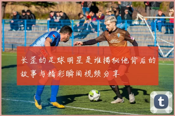 长歪的足球明星是谁揭秘他背后的故事与精彩瞬间视频分享