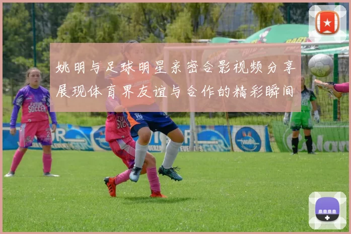 姚明与足球明星亲密合影视频分享展现体育界友谊与合作的精彩瞬间