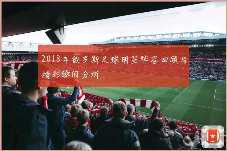 2018年俄罗斯足球明星阵容回顾与精彩瞬间分析