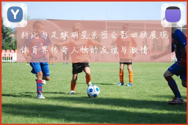 科比与足球明星亲密合影回顾展现体育界传奇人物的友谊与激情