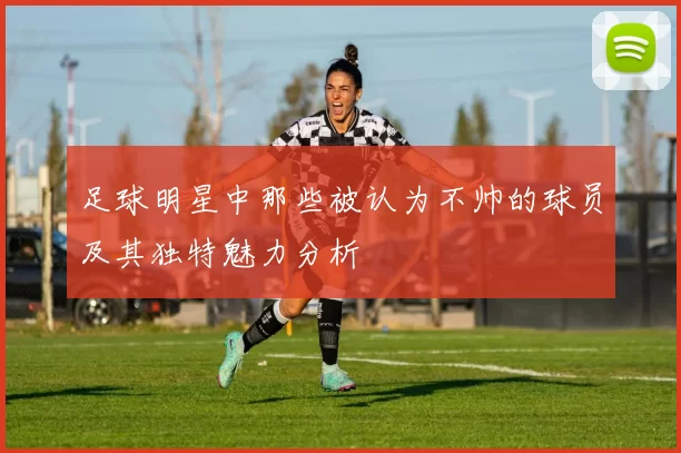 足球明星中那些被认为不帅的球员及其独特魅力分析