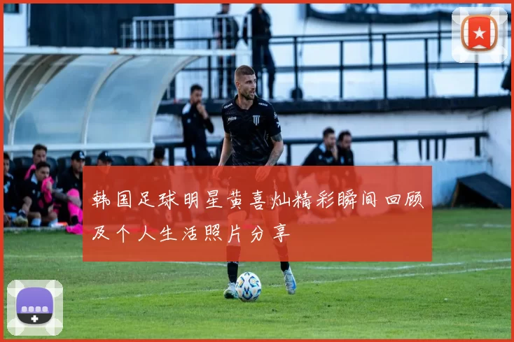 韩国足球明星黄喜灿精彩瞬间回顾及个人生活照片分享