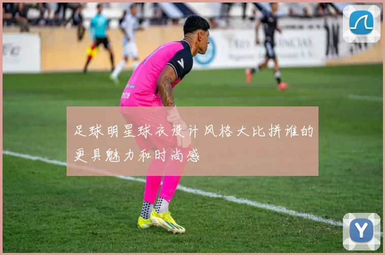 足球明星球衣设计风格大比拼谁的更具魅力和时尚感