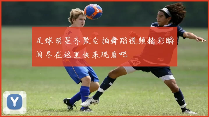 足球明星齐聚合拍舞蹈视频精彩瞬间尽在这里快来观看吧