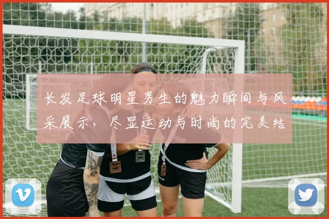 长发足球明星男生的魅力瞬间与风采展示，尽显运动与时尚的完美结合