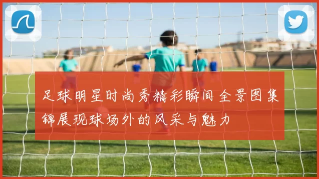 足球明星时尚秀精彩瞬间全景图集锦展现球场外的风采与魅力