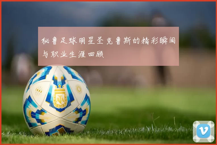 秘鲁足球明星圣克鲁斯的精彩瞬间与职业生涯回顾