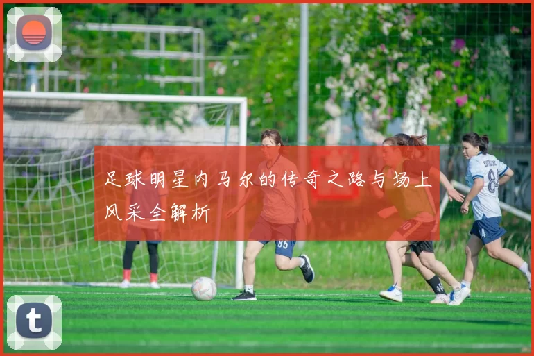足球明星内马尔的传奇之路与场上风采全解析