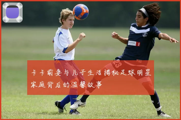 卡卡前妻与儿子生活揭秘足球明星家庭背后的温馨故事