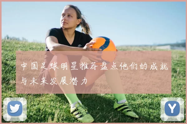 中国足球明星推荐盘点他们的成就与未来发展潜力