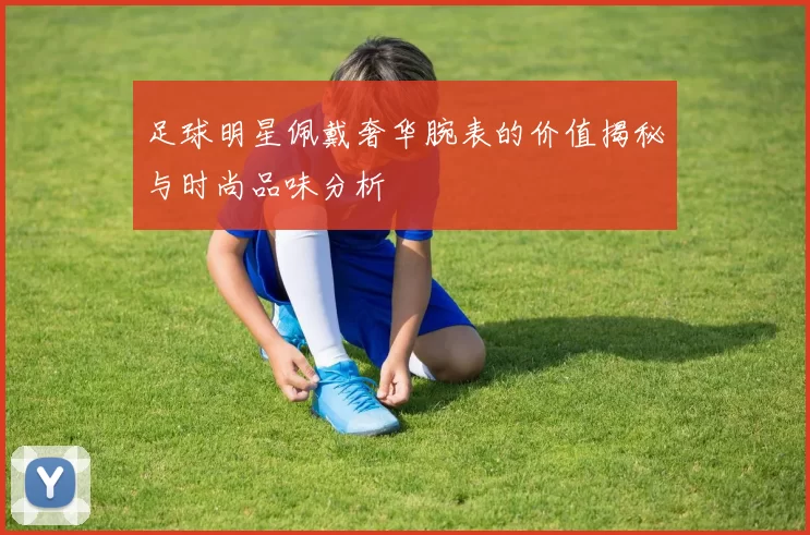 足球明星佩戴奢华腕表的价值揭秘与时尚品味分析
