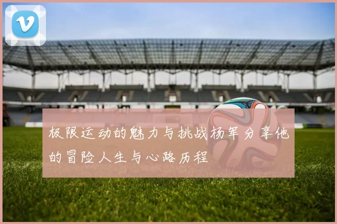 极限运动的魅力与挑战杨军分享他的冒险人生与心路历程