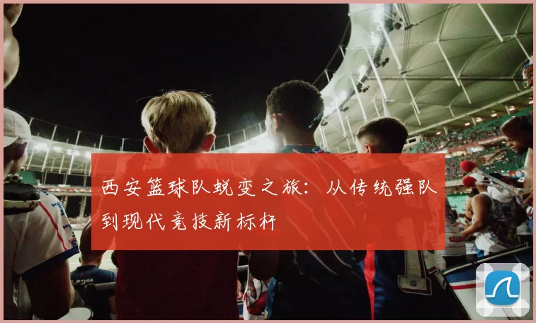 西安篮球队蜕变之旅：从传统强队到现代竞技新标杆