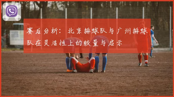 赛后分析：北京排球队与广州排球队在灵活性上的较量与启示