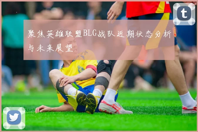 聚焦英雄联盟BLG战队近期状态分析与未来展望