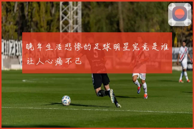 晚年生活悲惨的足球明星究竟是谁让人心痛不已