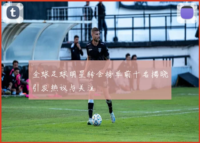 全球足球明星转会榜单前十名揭晓引发热议与关注