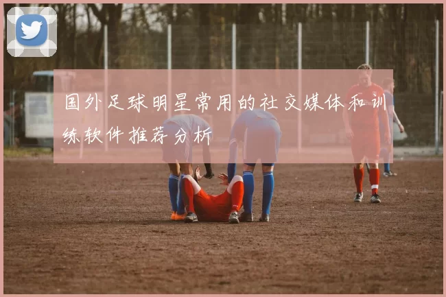 国外足球明星常用的社交媒体和训练软件推荐分析