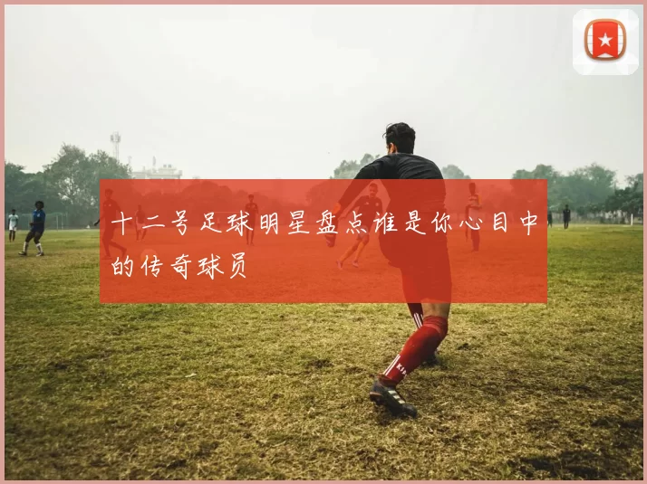 十二号足球明星盘点谁是你心目中的传奇球员