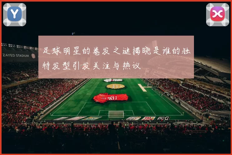 足球明星的卷发之谜揭晓是谁的独特发型引发关注与热议