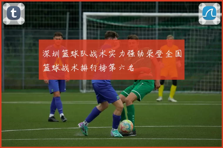 深圳篮球队战术实力强劲荣登全国篮球战术排行榜第六名