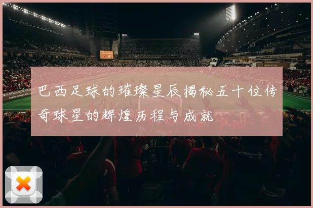 巴西足球的璀璨星辰揭秘五十位传奇球星的辉煌历程与成就