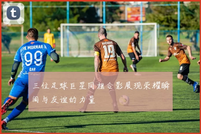 三位足球巨星同框合影展现荣耀瞬间与友谊的力量