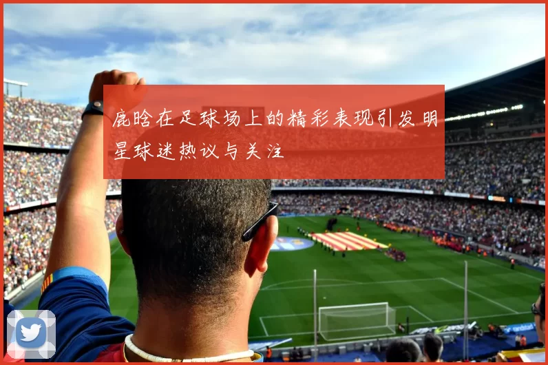 鹿晗在足球场上的精彩表现引发明星球迷热议与关注