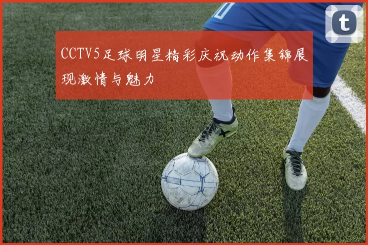 CCTV5足球明星精彩庆祝动作集锦展现激情与魅力