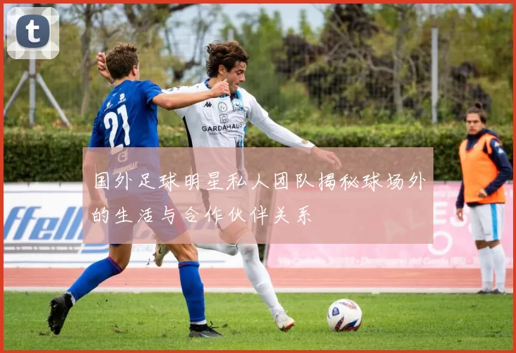 国外足球明星私人团队揭秘球场外的生活与合作伙伴关系