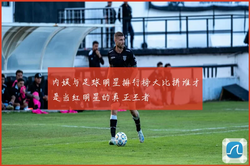 内娱与足球明星排行榜大比拼谁才是当红明星的真正王者