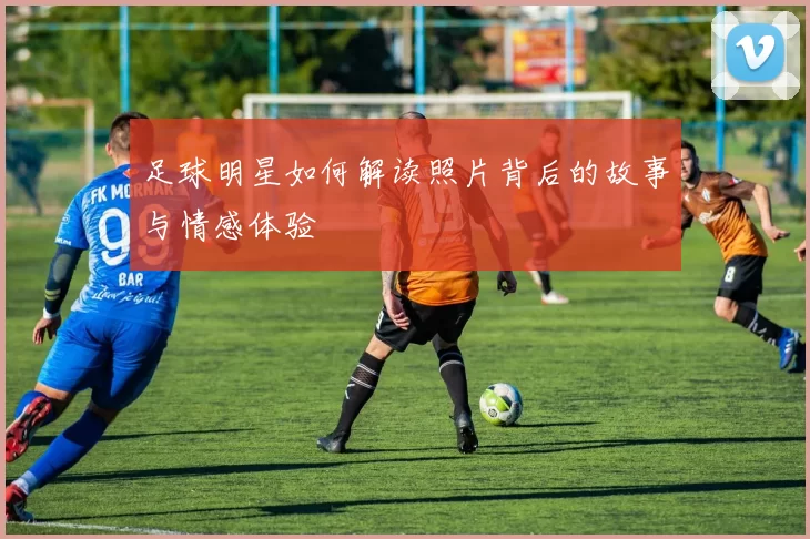 足球明星如何解读照片背后的故事与情感体验