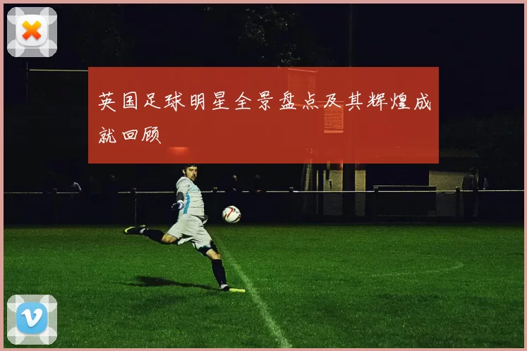 英国足球明星全景盘点及其辉煌成就回顾