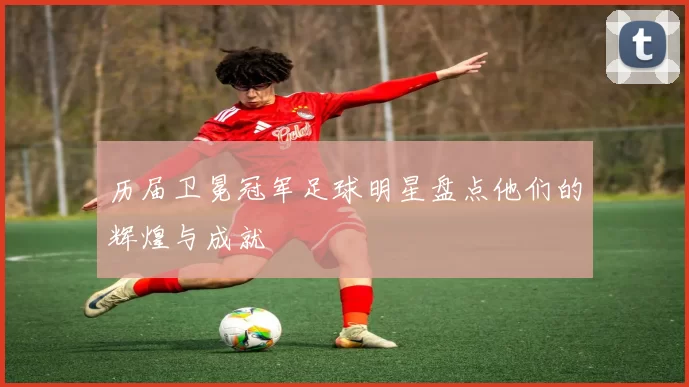 历届卫冕冠军足球明星盘点他们的辉煌与成就