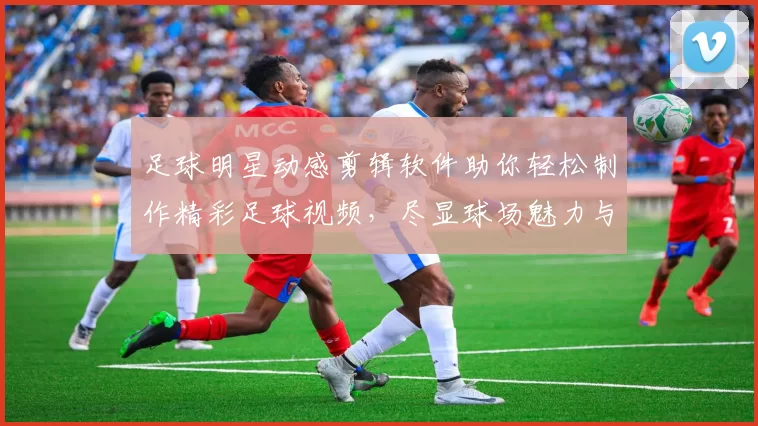 足球明星动感剪辑软件助你轻松制作精彩足球视频，尽显球场魅力与激情
