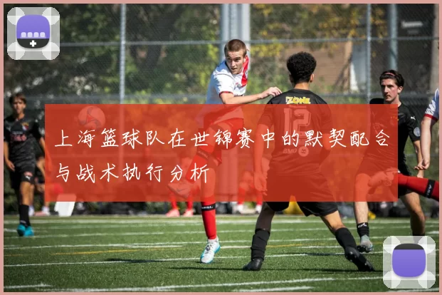 上海篮球队在世锦赛中的默契配合与战术执行分析