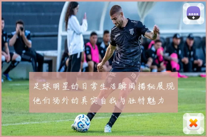 足球明星的日常生活瞬间揭秘展现他们场外的真实自我与独特魅力