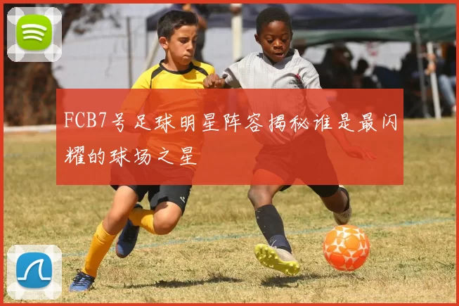 FCB7号足球明星阵容揭秘谁是最闪耀的球场之星
