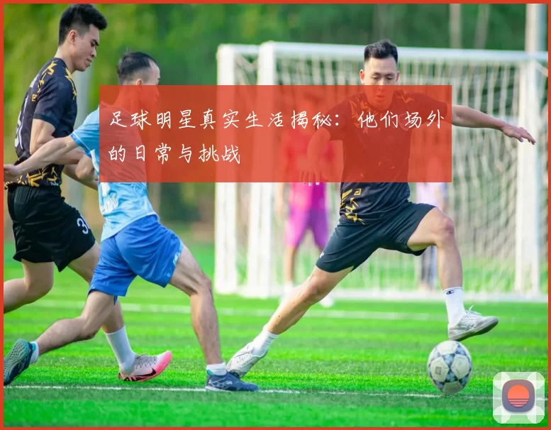 足球明星真实生活揭秘：他们场外的日常与挑战