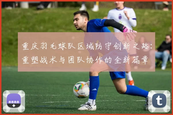 重庆羽毛球队区域防守创新之路：重塑战术与团队协作的全新篇章